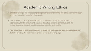 Academic Writing Ethics
• Scientific writing is the process of putting information and thinking into a ﬁnal permanent report,
so it can be read and used by other people.
• The amount of writing published about a research study should correspond
appropriately to the amount and value of the actual research performed, and the
writing about that research should be original, scientiﬁc, and truthful.
• The importance of ethical writing, then, is based not only upon the avoidance of plagiarism,
but also avoiding the weaknesses of bias and exclusive language
 