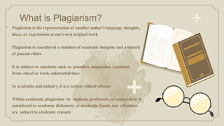 What is Plagiarism?
• Plagiarism is the representation of another author’slanguage, thoughts,
ideas, or expressions as one's own original work
Plagiarism is considered a violation of academic integrity and a breach
of journal ethics
It is subject to sanctions such as penalties, suspension, expulsion
from school or work, substantial ﬁnes
In academia and industry, it is a serious ethical offense
Within academia, plagiarism by students, professors, or researchers is
considered as academic dishonesty or academic fraud, and offenders
are subject to academic censure
 
