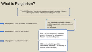 What is Plagiarism?
“PLAGIARISM occurs when a writer uses someone else’s language , ideas, or
other original material without acknowledging the source”.
Is it plagiarism if I copy the content but cite the source?
YES, unless the original text is quoted(“)
and it is suggestive to avoid much of direct
quoting.
Ex: definitions
Is it plagiarism if I copy my own content?
YES, If its your own previous published
work it is considered as self plagiarism.
Readers expect something new
Is it plagiarism if I substitute few words?
YES, merely substituting would be
considered as plagiarism, if the language is
too close to the original text.
 