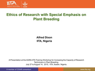 A member of CGIAR consortium www.iita.org
Ethics of Research with Special Emphasis on
Plant Breeding
Alfred Dixon
IITA, Nigeria
A Presentation at the AGRA-IITA Training Workshop for Increasing the Capacity of Research
Technicians in Plant Breeding.
July 27 to August 14, 2015, IITA, Ibadan, Nigeria.
 