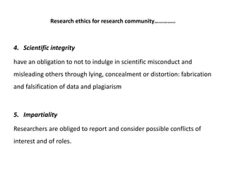 Research ethics for research community…………..
4. Scientific integrity
have an obligation to not to indulge in scientific misconduct and
misleading others through lying, concealment or distortion: fabrication
and falsification of data and plagiarism
5. Impartiality
Researchers are obliged to report and consider possible conflicts of
interest and of roles.
 