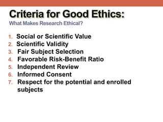 Criteria for Good Ethics:
What Makes Research Ethical?
1. Social or Scientific Value
2. Scientific Validity
3. Fair Subject Selection
4. Favorable Risk-Benefit Ratio
5. Independent Review
6. Informed Consent
7. Respect for the potential and enrolled
subjects
 