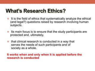 What’s Research Ethics?
 It is the field of ethics that systematically analyze the ethical
(and legal?) questions raised by research involving human
subjects.
 Its main focus is to ensure that the study participants are
protected and, ultimately,
 that clinical research is conducted in a way that
serves the needs of such participants and of
society as a whole.
It works when and only when it is applied before the
research is conducted
 