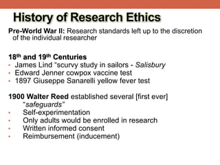 History of Research Ethics
Pre-World War II: Research standards left up to the discretion
of the individual researcher
18th and 19th Centuries
• James Lind “scurvy study in sailors - Salisbury
• Edward Jenner cowpox vaccine test
• 1897 Giuseppe Sanarelli yellow fever test
1900 Walter Reed established several [first ever]
“safeguards”
• Self-experimentation
• Only adults would be enrolled in research
• Written informed consent
• Reimbursement (inducement)
 