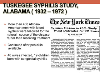  More than 400 African-
American men with latent
syphilis were followed for the
natural course of the disease
rather than receiving treatment.
 Continued after penicillin
available
 40 wives infected, 19 children
born with congenital syphilis
TUSKEGEE SYPHILIS STUDY,
ALABAMA ( 1932 – 1972 )
 