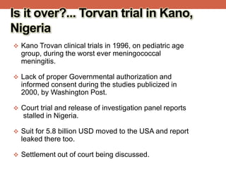 Is it over?... Torvan trial in Kano,
Nigeria
 Kano Trovan clinical trials in 1996, on pediatric age
group, during the worst ever meningococcal
meningitis.
 Lack of proper Governmental authorization and
informed consent during the studies publicized in
2000, by Washington Post.
 Court trial and release of investigation panel reports
stalled in Nigeria.
 Suit for 5.8 billion USD moved to the USA and report
leaked there too.
 Settlement out of court being discussed.
 