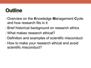 Outline
• Overview on the Knowledge Management Cycle
and how research fits in it
• Brief historical background on research ethics
• What makes research ethical?
• Definition and examples of scientific misconduct
• How to make your research ethical and avoid
scientific misconduct?
 