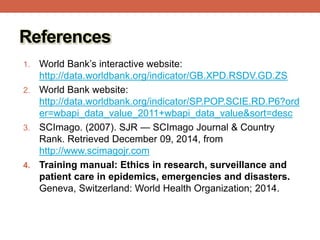 References
1. World Bank’s interactive website:
http://data.worldbank.org/indicator/GB.XPD.RSDV.GD.ZS
2. World Bank website:
http://data.worldbank.org/indicator/SP.POP.SCIE.RD.P6?ord
er=wbapi_data_value_2011+wbapi_data_value&sort=desc
3. SCImago. (2007). SJR — SCImago Journal & Country
Rank. Retrieved December 09, 2014, from
http://www.scimagojr.com
4. Training manual: Ethics in research, surveillance and
patient care in epidemics, emergencies and disasters.
Geneva, Switzerland: World Health Organization; 2014.
 