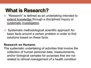 What is Research?
 “Research” is defined as an undertaking intended to
extend knowledge through a disciplined inquiry or
systematic investigation.
 Systematic methodological scientific approach for
basic facts around a certain problem in order to find
solutions based on these facts.
Research on Humans:
The systematic undertaking of activities that involve the
collection of human personal data, measurements,
and/or biological samples for purposes that are not
related to clinical management of a health condition
 