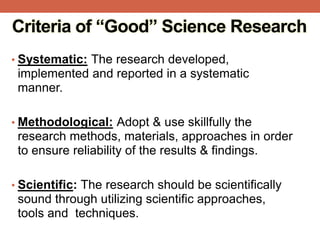 Criteria of “Good” Science Research
• Systematic: The research developed,
implemented and reported in a systematic
manner.
• Methodological: Adopt & use skillfully the
research methods, materials, approaches in order
to ensure reliability of the results & findings.
• Scientific: The research should be scientifically
sound through utilizing scientific approaches,
tools and techniques.
 