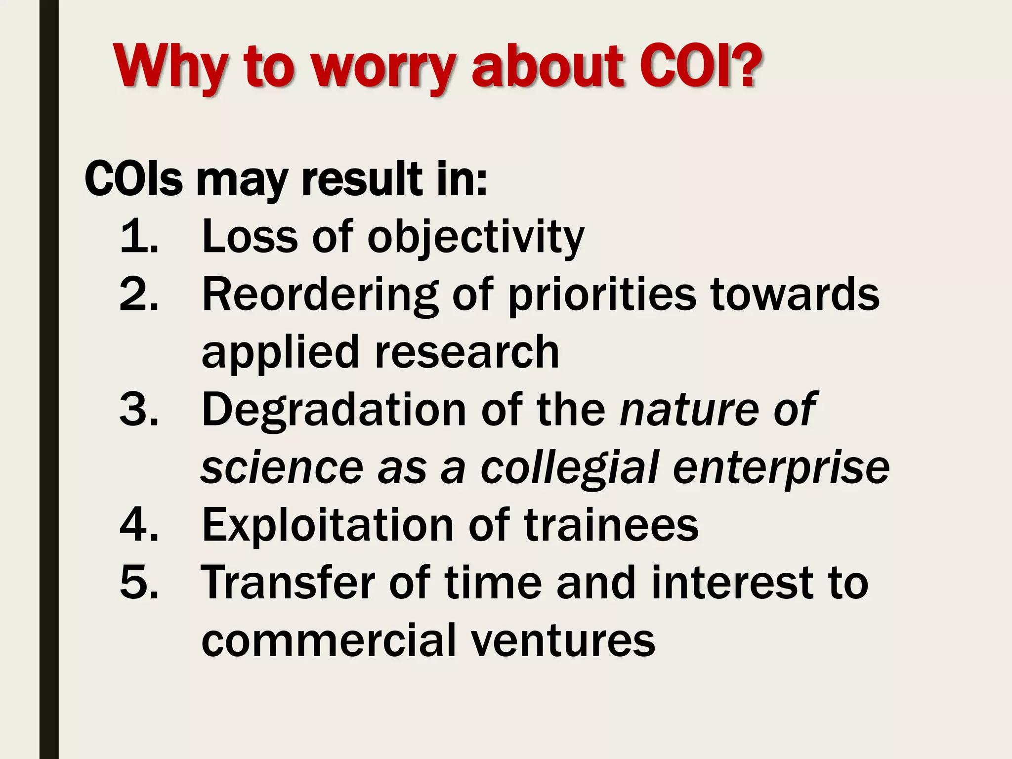 Why to worry about COI?
COIs may result in:
1. Loss of objectivity
2. Reordering of priorities towards
applied research
3. Degradation of the nature of
science as a collegial enterprise
4. Exploitation of trainees
5. Transfer of time and interest to
commercial ventures
 