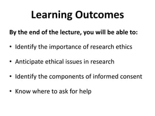 Learning OutcomesBy the end of the lecture, you will be able to:Identify the importance of research ethicsAnticipate ethical issues in researchIdentify the components of informed consentKnow where to ask for help