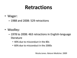 RetractionsWager:1988 and 2008: 529 retractionsWoolley:1978 to 2008: 463 retractions in English-language literature40% due to misconduct in the 80s60% due to misconduct in the 2000sNicola Jones. Nature Medicine. 2009