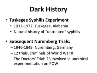 Dark HistoryTuskegee Syphilis Experiment1932-1972; Tuskegee, AlabamaNatural history of “untreated” syphilisSubsequent Nuremberg Trials:1946-1949; Nuremberg, Germany12 trials, criminals of World War IIThe Doctors’ Trial: 23 involved in unethical experimentation on POW