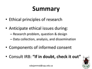 SummaryEthical principles of researchAnticipate ethical issues during: Research problem, question & designData collection, analysis, and disseminationComponents of informed consentConsult IRB: “If in doubt, check it out”ssbajammal@uqu.edu.sa