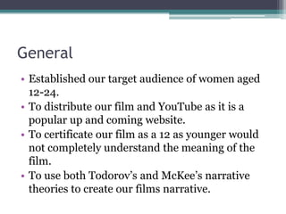 GeneralEstablished our target audience of women aged 12-24.To distribute our film and YouTube as it is a popular up and coming website.To certificate our film as a 12 as younger would not completely understand the meaning of the film.To use both Todorov’s and McKee’s narrative theories to create our films narrative. 