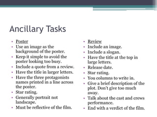 Ancillary TasksPosterUse an image as the background of the poster.Keep it simple to avoid the poster looking too busy.Include a quote from a review.Have the title in larger letters.Have the three protagonists names printed in a line across the poster.Star rating.Generally portrait not landscape.Must be reflective of the film.ReviewInclude an image.Include a slogan.Have the title at the top in large letters. Release date.Star rating.You columns to write in.Give a brief description of the plot. Don’t give too much away.Talk about the cast and crews performance.End with a verdict of the film.