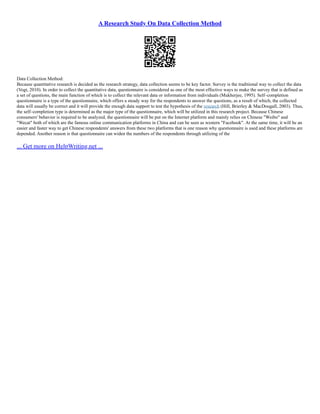 A Research Study On Data Collection Method
Data Collection Method:
Because quantitative research is decided as the research strategy, data collection seems to be key factor. Survey is the traditional way to collect the data
(Vogt, 2010). In order to collect the quantitative data, questionnaire is considered as one of the most effective ways to make the survey that is defined as
a set of questions, the main function of which is to collect the relevant data or information from individuals (Mukherjee, 1995). Self–completion
questionnaire is a type of the questionnaire, which offers a steady way for the respondents to answer the questions, as a result of which, the collected
data will usually be correct and it will provide the enough data support to test the hypothesis of the research (Hill, Brierley & MacDougall, 2003). Thus,
the self–completion type is determined as the major type of the questionnaire, which will be utilized in this research project. Because Chinese
consumers' behavior is required to be analyzed, the questionnaire will be put on the Internet platform and mainly relies on Chinese "Weibo" and
"Wecat" both of which are the famous online communication platforms in China and can be seen as western "Facebook". At the same time, it will be an
easier and faster way to get Chinese respondents' answers from these two platforms that is one reason why questionnaire is used and these platforms are
depended. Another reason is that questionnaire can widen the numbers of the respondents through utilizing of the
... Get more on HelpWriting.net ...
 