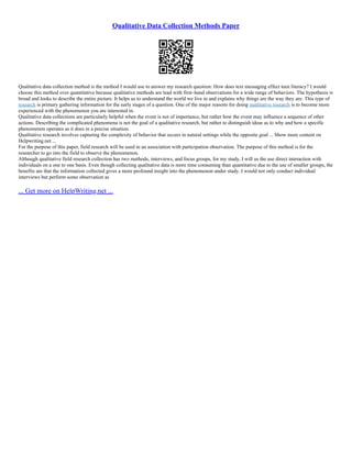 Qualitative Data Collection Methods Paper
Qualitative data collection method is the method I would use to answer my research question: How does text messaging effect teen literacy? I would
choose this method over quantitative because qualitative methods are lead with first–hand observations for a wide range of behaviors. The hypothesis is
broad and looks to describe the entire picture. It helps us to understand the world we live in and explains why things are the way they are. This type of
research is primary gathering information for the early stages of a question. One of the major reasons for doing qualitative research is to become more
experienced with the phenomenon you are interested in.
Qualitative data collections are particularly helpful when the event is not of importance, but rather how the event may influence a sequence of other
actions. Describing the complicated phenomena is not the goal of a qualitative research, but rather to distinguish ideas as to why and how a specific
phenomenon operates as it does in a precise situation.
Qualitative research involves capturing the complexity of behavior that occurs in natural settings while the opposite goal ... Show more content on
Helpwriting.net ...
For the purpose of this paper, field research will be used in an association with participation observation. The purpose of this method is for the
researcher to go into the field to observe the phenomenon.
Although qualitative field research collection has two methods, interviews, and focus groups, for my study, I will us the use direct interaction with
individuals on a one to one basis. Even though collecting qualitative data is more time consuming than quantitative due to the use of smaller groups, the
benefits are that the information collected gives a more profound insight into the phenomenon under study. I would not only conduct individual
interviews but perform some observation as
... Get more on HelpWriting.net ...
 