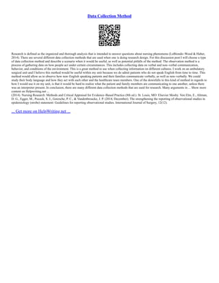 Data Collection Method
Research is defined as the organized and thorough analysis that is intended to answer questions about nursing phenomena (LoBiondo–Wood & Haber,
2014). There are several different data collection methods that are used when one is doing research design. For this discussion post I will choose a type
of data collection method and describe a scenario when it would be useful, as well as potential pitfalls of the method. The observation method is a
process of gathering data on how people act under certain circumstances. This includes collecting data on verbal and non–verbal communication,
behavior, and conditions of the environment. This is a great method to use when collecting information on different cultures. I work on an ambulatory
surgical unit and I believe this method would be useful within my unit because we do admit patients who do not speak English from time to time. This
method would allow us to observe how non–English speaking patients and their families communicate verbally, as well as non–verbally. We could
study their body language and how they act with each other and the healthcare team members. One of the downfalls to this kind of method in regards to
how I would use it on my unit, is that it would be hard to realize what the patient and family members are communicating to one another, unless there
was an interpreter present. In conclusion, there are many different data collection methods that are used for research. Many arguments in ... Show more
content on Helpwriting.net ...
(2014). Nursing Research: Methods and Critical Appraisal for Evidence–Based Practice (8th ed.). St. Louis, MO: Elsevier Mosby. Von Elm, E., Altman,
D. G., Egger, M., Pocock, S. J., Gotzsche, P. C., & Vandenbroucke, J. P. (2014, December). The strengthening the reporting of observational studies in
epidemiology (strobe) statement: Guidelines for reporting observational studies. International Journal of Surgery, 12(12).
... Get more on HelpWriting.net ...
 