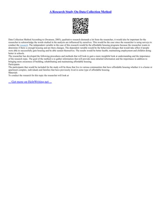 A Research Study On Data Collection Method
Data Collection Method According to (Swanson, 2005), qualitative research demands a lot from the researcher, it would also be important for the
researcher to acknowledge the words studied in the analysis are influenced by ourselves. This would be the case since the researcher is using surveys to
conduct the research. The independent variable in the case of this research would be the affordable housing programs because the researcher wants to
determine if there is enough housing and are there changes. The dependent variable would be the behavioral changes that would take affect if people
were able to successfully gain housing and be able sustain themselves. The results would be better health, maintaining employment and children doing
better in schools.
The researcher has developed the following procedures and methods that will look to gain a more insightful look at understanding and the importance
of the research topic. The goal of the method is to gather information that will provide more detailed information and the importance in addition to
bringing more awareness of building, rehabilitating and maintaining affordable housing.
Participants
The participants that would be included for the study will be those that live in various communities that have affordable housing whether it is a home or
apartment complex, individuals and families that have previously lived in some type of affordable housing.
Materials
To conduct the research for this topic the researcher will look at
... Get more on HelpWriting.net ...
 