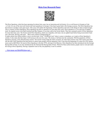 Dixie Fare Research Paper
The Dixie Speedway, which has been operating for almost forty years, has an interesting and rich history. It is as well known in Georgia as Coke
~a~Cola. It is one of the most well–known dirt track speedways in Georgia. It has been a great help to the Georgia economy. The Dixie Speedway has
been known to produce some great racers. This essay will explain the beginnings of Dixie Speedway and some of the things it's done to help Georgia.
This is a history of Dixie Speedway. Dixie Speedway has been in operation for more than forty years. Dixie speedway is a 3/8–mile dirt D–shaped
track. Its original owners were Bud Linsfered and Mac Simpson. It was later sold to the Swims family. They have assumed control of Dixie Speedway
for more than forty years. The Swims turned Dixie Speedway, which was originally a dirt track, into an asphalt track before being reconverted it back
into a dirt track. Having a dirt track ... Show more content on Helpwriting.net ...
It makes almost four million dollars a year to run the track. It has "150,000 per year" when it comes to attendance, as it reads on Dixie Speedway's
website. It also states that they hope it will increase in the next few years. The money is fed back into the community. With the popularity of Dixie
Speedway growing, it has attracted many tourists. The tourists' money helps the state's economy, for when these tourists come, their money goes back
into the state. Dixie Speedway has been known to attract many people with the reputation it has. It has been the beginning of a career for a few famous
racers such as Bill Elliott. He raced at Dixie Speedway in the late 1970's, driving a Ford Mercury. Dixie Speedway has been introduced into the Georgia
Racing Hall of Fame. It was also introduced into the National Dirt Racing Hall of Fame. With all of these achievements, people want to visit and watch
the racing at Dixie Speedway. Having a reputation such as this, the popularity is sure to continue
... Get more on HelpWriting.net ...
 