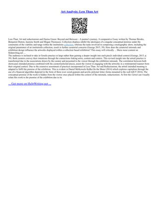 Art Analysis: Less Than Art
Less Than: Art and reductionism and Denise Green: Beyond and Between – A painter's journey. A comparative Essay written by Thomas Brooks,
Benjamin Dutton, Jasmine Smith and Megan Thomason. Collection displays inhibit the ideologies of a singular conceptual premise under the
constraints of the viability and range within the institutions collection, whereas the tasks involved in composing a monographic show, including the
original parameters of an institution͛ s collection, result in further curatorial concerns (George 2015, 39). How does the curatorial rationale and
exhibition design influence the artworks displayed within a collection based exhibition? This essay will critically ... Show more content on
Helpwriting.net ...
The audience is inclined to take in Green͛ s practice at large rather than gaining a deeper insight into each piece͛ s individual context (George, 2015, p.
39). Both curators convey their intentions through the connections linking artist, content and context. This revised insight into the artists͛ practice is
transformed due to the associations drawn by the curator and presented to the viewer through the exhibition rationale. The correlation between both
showcases͛ intended premise combined with the curators͛ selected pieces, assist the viewer in engaging with the artworks in a reinterpreted manner from
their original context. Due to the extensive assortment of practices incorporated in Less Than: Art and Reductionism, the artists͛ intended meaning is
adapted to fulfil the premise of the exhibition. This is evident in Daniel McKewen͛ s Kafka On the Shore (2014) which explores capitalism through the
use of a financial algorithm depicted in the form of three over–sized gypsum and acrylic polymer letter–forms mounted to the wall (QUT 2016). The
conceptual premise of the work is hidden from the viewer once placed within the context of the rationale, reductionism. At first the viewer can visually
relate this work to the premise of the exhibition due to its
... Get more on HelpWriting.net ...
 