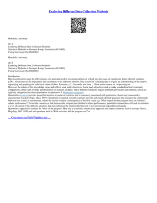 Exploring Different Data Collection Methods
Honolulu University
2015
Exploring Different Data Collection Methods
Statistical Methods in Business &amp; Economics (BUS405)
Ching Sum Jessie Ha (80600402)
Honolulu University
2015
Exploring Different Data Collection Methods
Statistical Methods in Business &amp; Economics (BUS405)
Ching Sum Jessie Ha (80600402)
Introduction
Data is collected to learn the effectiveness of a particular tool in preventing defects or to look into the cause of a particular defect (Burrill, Ledolter,
p.381). Data removes the trepidation and uncertainty of an unknown element. One reason for collecting data is to gain an understanding of the data by
organizing and graphing the individual values (Albert, Rossman, p.1). Secondly, and most ... Show more content on Helpwriting.net ...
However, the nature of this knowledge varies and reflects your study objectives. Some study objectives seek to make standardized and systematic
comparisons, others seek to study a phenomenon or situation in detail. These different intentions require different approaches and methods, which are
typically categorized as either quantitative or qualitative. I. Quantitative Research
Quantitative research provides quantified answers to research problems and is commonly associated with positivistic (objectively measurable),
experimental research (Pope, Mays, 1995). Quantitative research typically explores specific and clearly defined questions that examine the relationship
between two events, or occurrences, where the second event is a consequence of the first event, e.g. 'What impact did the program have on children's
school performance?' To test the causality or link between the program and children's school performance, quantitative researchers will seek to maintain
a level of control of the different variables that may influence the relationship between events and recruit respondents randomly.
Quantitative approaches address the 'what' of the program. They use a systematic standardized approach and employ methods such as surveys (Hawe,
Degeling, Hall, 1990) and ask questions such as 'What activities did the program run?' or
... Get more on HelpWriting.net ...
 