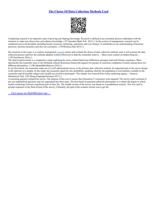 The Choice Of Data Collection Methods Used
Conducting research is an imperative part of growing and shaping knowledge. Research is defined as aa systematic process undertaken with the
intention to make new discoveries and enhance knowledge {{97 Saunders,Mark N.K. 2015;}} In the context of management, research can be
conducted across all discipline including human resources, marketing, operations and even finance. It contributes to our understanding of business
practices, business dynamics and also our consumers. {{94 Bryman,Alan 2015;}}
My intention in this essay is to explore management research article and evaluate the choice of data collection methods used. I will examine the data
collection process and how the methods adopted worked effectively to help the researcher achieve ... Show more content on Helpwriting.net ...
{{99 Tam,Steven 2016;}}
The final research article is a comparative study exploring the cross–cultural behaviour differences amongst Arab and Chinese consumers. More
specifically the researcher aims to test Hofstede cultural dimension framework against two groups of consumer complaints in hotels among these two
different nationalities. {{100 Jahandideh,Behrouz 2014;}}
In my first article, the researcher made use of a self–administered survey as the primary data collection method. An important part to the survey design
is the selection of a sample. In this study, the researcher opted for non–probability sampling whereby the population is conveniently available to the
researcher and all possible subject and variable are invited to participate. This sample was sourced from online marketing agency – Amazon
Mechanical Turk {{98 Zhang,Tingting(Christina) 2017;}}
A screening question initiated the survey. The purpose of this was to ensure that Generation Y consumers were targeted. The survey itself consisted of
pre–set standardised questions and was segmented into three parts. The first batch of questions asked the participants to evaluate the degree to which
mobile technology formed a significant part of their life. The middle section of the survey was based on a standardised scenario. This was used to
prompt responses in the final section of the survey. Ultimately, the goal of the scenario section was to get the
... Get more on HelpWriting.net ...
 