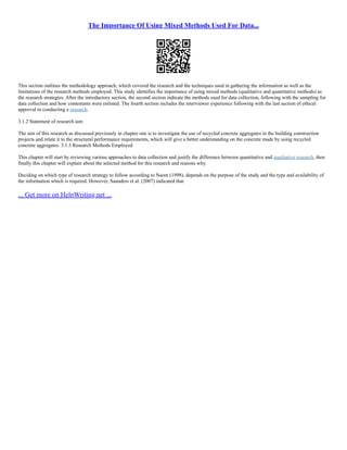 The Importance Of Using Mixed Methods Used For Data...
This section outlines the methodology approach, which covered the research and the techniques used in gathering the information as well as the
limitations of the research methods employed. This study identifies the importance of using mixed methods (qualitative and quantitative methods) as
the research strategies. After the introductory section, the second section indicate the methods used for data collection, following with the sampling for
data collection and how contestants were enlisted. The fourth section includes the interviewer experience following with the last section of ethical
approval in conducting a research.
3.1.2 Statement of research aim
The aim of this research as discussed previously in chapter one is to investigate the use of recycled concrete aggregates in the building construction
projects and relate it to the structural performance requirements, which will give a better understanding on the concrete made by using recycled
concrete aggregates. 3.1.3 Research Methods Employed
This chapter will start by reviewing various approaches to data collection and justify the difference between quantitative and qualitative research, then
finally this chapter will explain about the selected method for this research and reasons why.
Deciding on which type of research strategy to follow according to Naom (1998), depends on the purpose of the study and the type and availability of
the information which is required. However, Saunders et al. (2007) indicated that
... Get more on HelpWriting.net ...
 