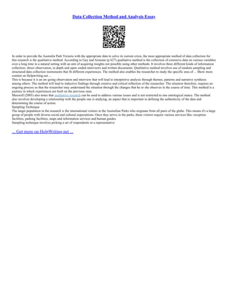 Data Collection Method and Analysis Essay
In order to provide the Australia Park Victoria with the appropriate data to solve its current crisis, the most appropriate method of data collection for
this research is the qualitative method. According to Gay and Airasian (p 627) qualitative method is the collection of extensive data on various variables
over a long time in a natural setting with an aim of acquiring insights not possible using other methods. It involves three different kinds of information
collection: direct observation, in depth and open–ended interviews and written documents. Qualitative method involves use of random sampling and
structured data collection instruments that fit different experiences. The method also enables the researcher to study the specific area of ... Show more
content on Helpwriting.net ...
This is because it is an on–going observation and interview that will lead to interpretive analysis through themes, patterns and narrative synthesis
among others. The method will lead to inductive findings through creative and critical reflection of the researcher. The situation therefore, requires an
ongoing process so that the researcher may understand the situation through the changes that he or she observes in the course of time. This method is a
journey in which experiences are built on the previous ones.
Maxwell (2005) also notes that qualitative research can be used to address various issues and is not restricted to one ontological stance. The method
also involves developing a relationship with the people one is studying, an aspect that is important in defining the authenticity of the data and
determining the course of action.
Sampling Technique
The target population in the research is the international visitors in the Australian Parks who originate from all parts of the globe. This means it's a large
group of people with diverse social and cultural expectations. Once they arrive in the parks, these visitors require various services like; reception
facilities, parking facilities, maps and information services and human guides.
Sampling technique involves picking a set of respondents or a representative
... Get more on HelpWriting.net ...
 
