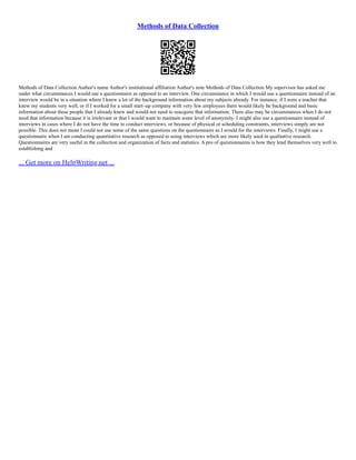 Methods of Data Collection
Methods of Data Collection Author's name Author's institutional affiliation Author's note Methods of Data Collection My supervisor has asked me
under what circumstances I would use a questionnaire as opposed to an interview. One circumstance in which I would use a questionnaire instead of an
interview would be in a situation where I knew a lot of the background information about my subjects already. For instance, if I were a teacher that
knew my students very well, or if I worked for a small start–up company with very few employees there would likely be background and basic
information about these people that I already knew and would not need to reacquire that information. There also may be circumstances when I do not
need that information because it is irrelevant or that I would want to maintain some level of anonymity. I might also use a questionnaire instead of
interviews in cases where I do not have the time to conduct interviews, or because of physical or scheduling constraints, interviews simply are not
possible. This does not mean I could not use some of the same questions on the questionnaire as I would for the interviews. Finally, I might use a
questionnaire when I am conducting quantitative research as opposed to using interviews which are more likely used in qualitative research.
Questionnaires are very useful in the collection and organization of facts and statistics. A pro of questionnaires is how they lend themselves very well to
establishing and
... Get more on HelpWriting.net ...
 