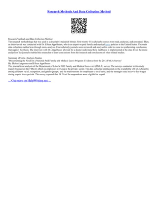 Research Methods And Data Collection Method
Research Methods and Data Collection Method
The research methodology that was used is a descriptive research format. First twenty–five scholarly sources were read, analysed, and annotated. Then,
an interviewed was conducted with Dr. Eileen Appelbaum, who is an expert on paid family and medical leave policies in the United States. The main
data collection method was through meta–analysis. Four scholarly journals were reviewed and analysed in order to come to synthesizing conclusions
that support the thesis. The interview with Dr. Appelbaum allowed for a deeper understand how paid leave is implemented at the state level, the meta–
analysis of the journals enabled the researcher to draw conclusions from the research and conclusions of other related studies.
Summary of Meta–Analysis Studies
"Documenting the Need for a National Paid Family and Medical Leave Program: Evidence from the 2012 FMLA Survey"
By: Helene Jorgensen and Eileen Appelbaum
This journal is an analysis of the Department of Labor's 2012 Family and Medical Leave Act (FMLA) survey. The surveys conducted in this study
mainly focused on the FMLA's effect on employees working in the private–sector. The data collected emphasized on the availability of FMLA benefits
among different racial, occupation, and gender groups, and the main reasons for employees to take leave, and the strategies used to cover lost wages
during unpaid leave periods. The survey reported that 59.5% of the respondents were eligible for unpaid
... Get more on HelpWriting.net ...
 