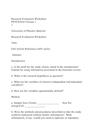 Research Evaluation Worksheet
PSYCH/610 Version 1
1
University of Phoenix Material
Research Evaluation Worksheet
Title:
Full Article Reference (APA style):
Abstract
Introduction
a. Is the need for the study clearly stated in the introduction?
Explain by using information presented in the literature review.
b. What is the research hypothesis or question?
c. What are the variables of interest (independent and dependent
variables)?
d. How are the variables operationally defined?
Method
a. Sample Size (Total): ________________ Size Per
Group/Cell: _______________
b. Were the methods and procedures described so that the study
could be replicated without further information? What
information, if any, would you need to replicate or reproduce
 