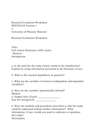 Research Evaluation Worksheet
PSYCH/610 Version 1
2
University of Phoenix Material
Research Evaluation Worksheet
Title:
Full Article Reference (APA style):
Abstract
Introduction
a. Is the need for the study clearly stated in the introduction?
Explain by using information presented in the literature review.
b. What is the research hypothesis or question?
c. What are the variables of interest (independent and dependent
variables)?
d. How are the variables operationally defined?
Method
a. Sample Size (Total): ________________
Size Per Group/Cell: _______________
b. Were the methods and procedures described so that the study
could be replicated without further information? What
information, if any, would you need to replicate or reproduce
this study?
Participants
 