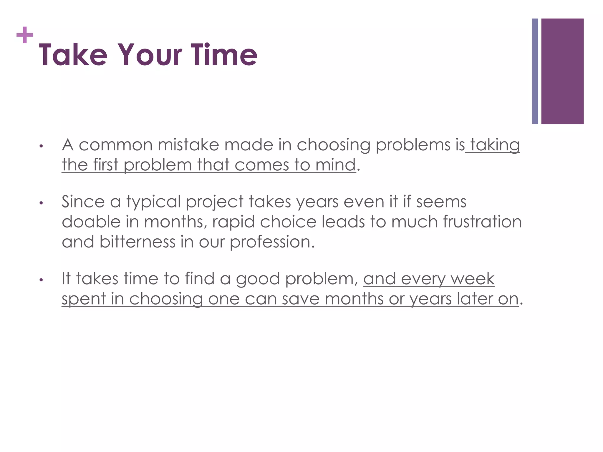 +

Take Your Time
• 

A common mistake made in choosing problems is taking
the first problem that comes to mind.

• 

Since a typical project takes years even it if seems
doable in months, rapid choice leads to much frustration
and bitterness in our profession.

• 

It takes time to find a good problem, and every week
spent in choosing one can save months or years later on.

 