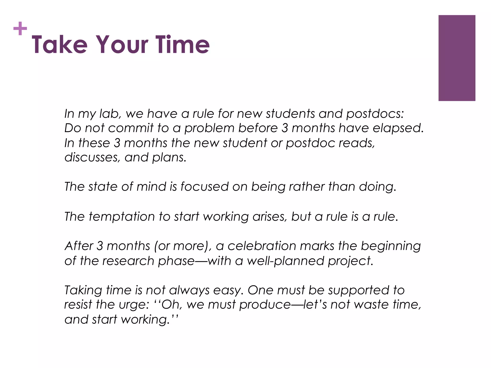 +

Take Your Time
In my lab, we have a rule for new students and postdocs:
Do not commit to a problem before 3 months have elapsed.
In these 3 months the new student or postdoc reads,
discusses, and plans.
The state of mind is focused on being rather than doing.
The temptation to start working arises, but a rule is a rule.
After 3 months (or more), a celebration marks the beginning
of the research phase—with a well-planned project.
Taking time is not always easy. One must be supported to
resist the urge: ‘‘Oh, we must produce—let’s not waste time,
and start working.’’

 