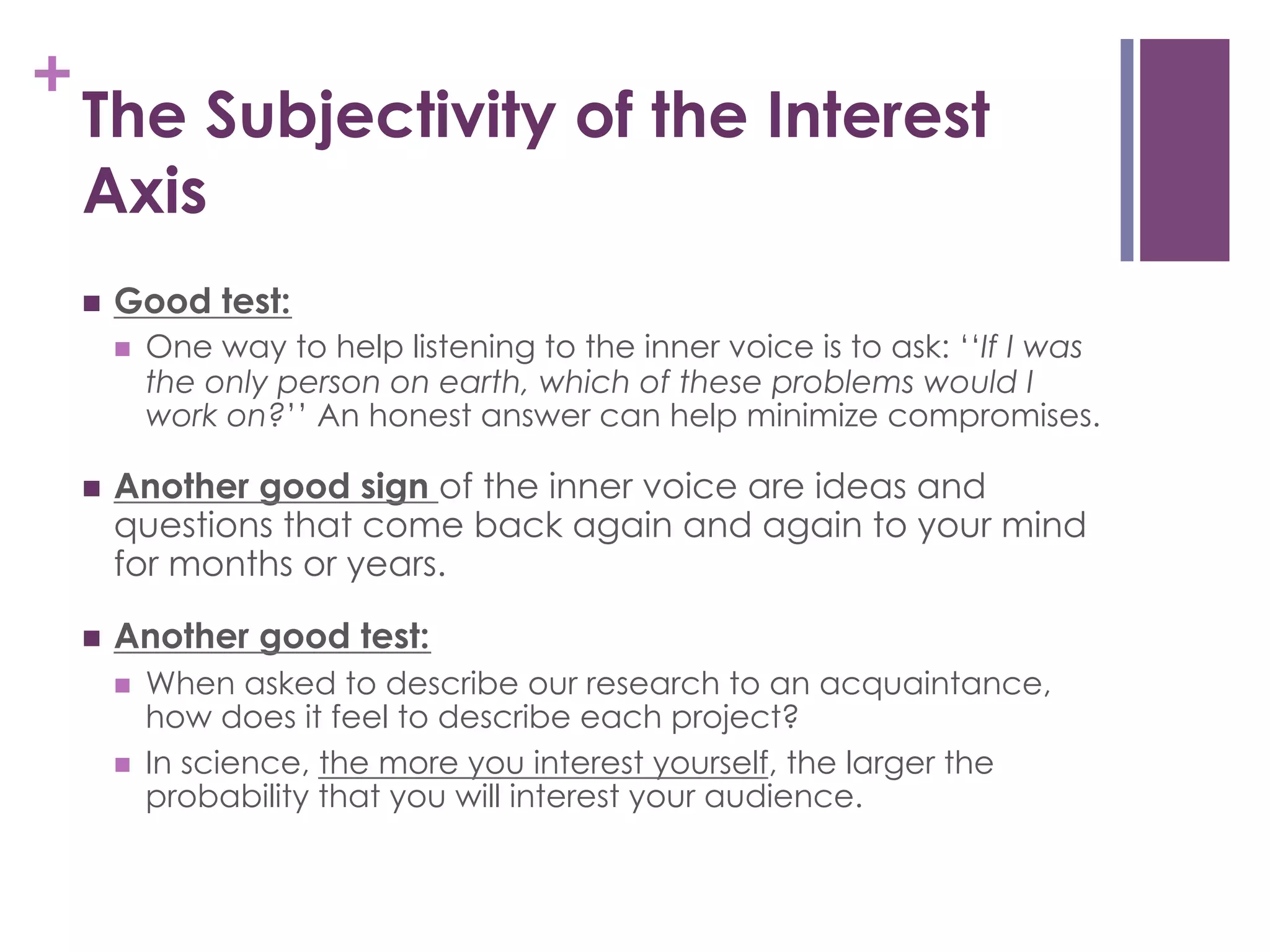 +

The Subjectivity of the Interest
Axis
n 

Good test:
n 

One way to help listening to the inner voice is to ask: ‘‘If I was
the only person on earth, which of these problems would I
work on?’’ An honest answer can help minimize compromises.

n 

Another good sign of the inner voice are ideas and
questions that come back again and again to your mind
for months or years.

n 

Another good test:
n 
n 

When asked to describe our research to an acquaintance,
how does it feel to describe each project?
In science, the more you interest yourself, the larger the
probability that you will interest your audience.

 