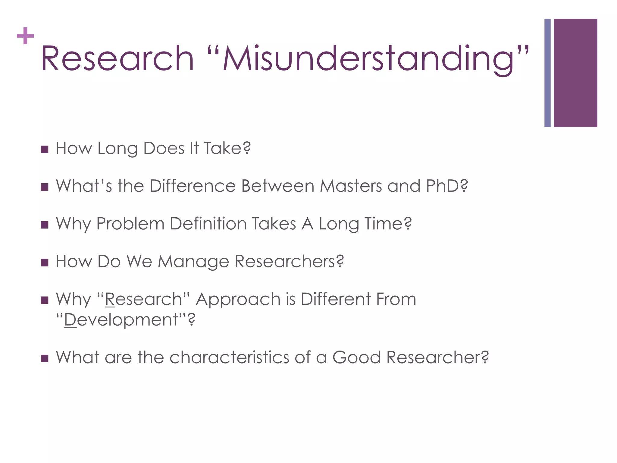 +

Research “Misunderstanding”
n 

How Long Does It Take?

n 

What’s the Difference Between Masters and PhD?

n 

Why Problem Definition Takes A Long Time?

n 

How Do We Manage Researchers?

n 

Why “Research” Approach is Different From
“Development”?

n 

What are the characteristics of a Good Researcher?

 