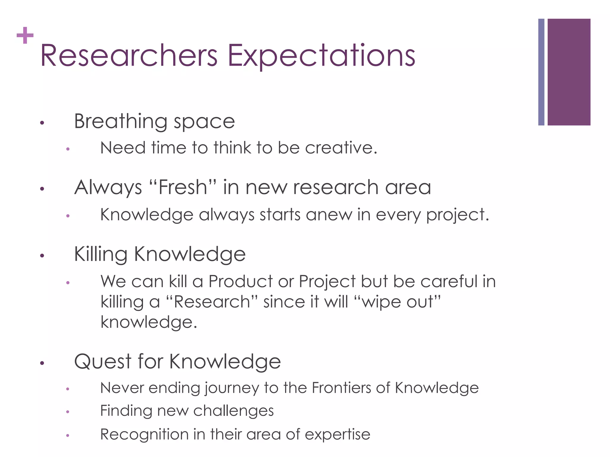+

Researchers Expectations
Breathing space

• 
• 

Need time to think to be creative.

Always “Fresh” in new research area

• 
• 

Knowledge always starts anew in every project.

Killing Knowledge

• 
• 

We can kill a Product or Project but be careful in
killing a “Research” since it will “wipe out”
knowledge.

Quest for Knowledge

• 
• 

Never ending journey to the Frontiers of Knowledge
Finding new challenges

• 

Recognition in their area of expertise

• 

 