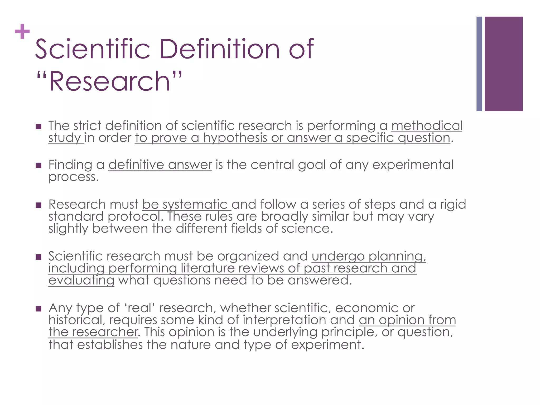 +

Scientific Definition of
“Research”
n 

The strict definition of scientific research is performing a methodical
study in order to prove a hypothesis or answer a specific question.

n 

Finding a definitive answer is the central goal of any experimental
process.

n 

Research must be systematic and follow a series of steps and a rigid
standard protocol. These rules are broadly similar but may vary
slightly between the different fields of science.

n 

Scientific research must be organized and undergo planning,
including performing literature reviews of past research and
evaluating what questions need to be answered.

n 

Any type of ‘real’ research, whether scientific, economic or
historical, requires some kind of interpretation and an opinion from
the researcher. This opinion is the underlying principle, or question,
that establishes the nature and type of experiment.

 