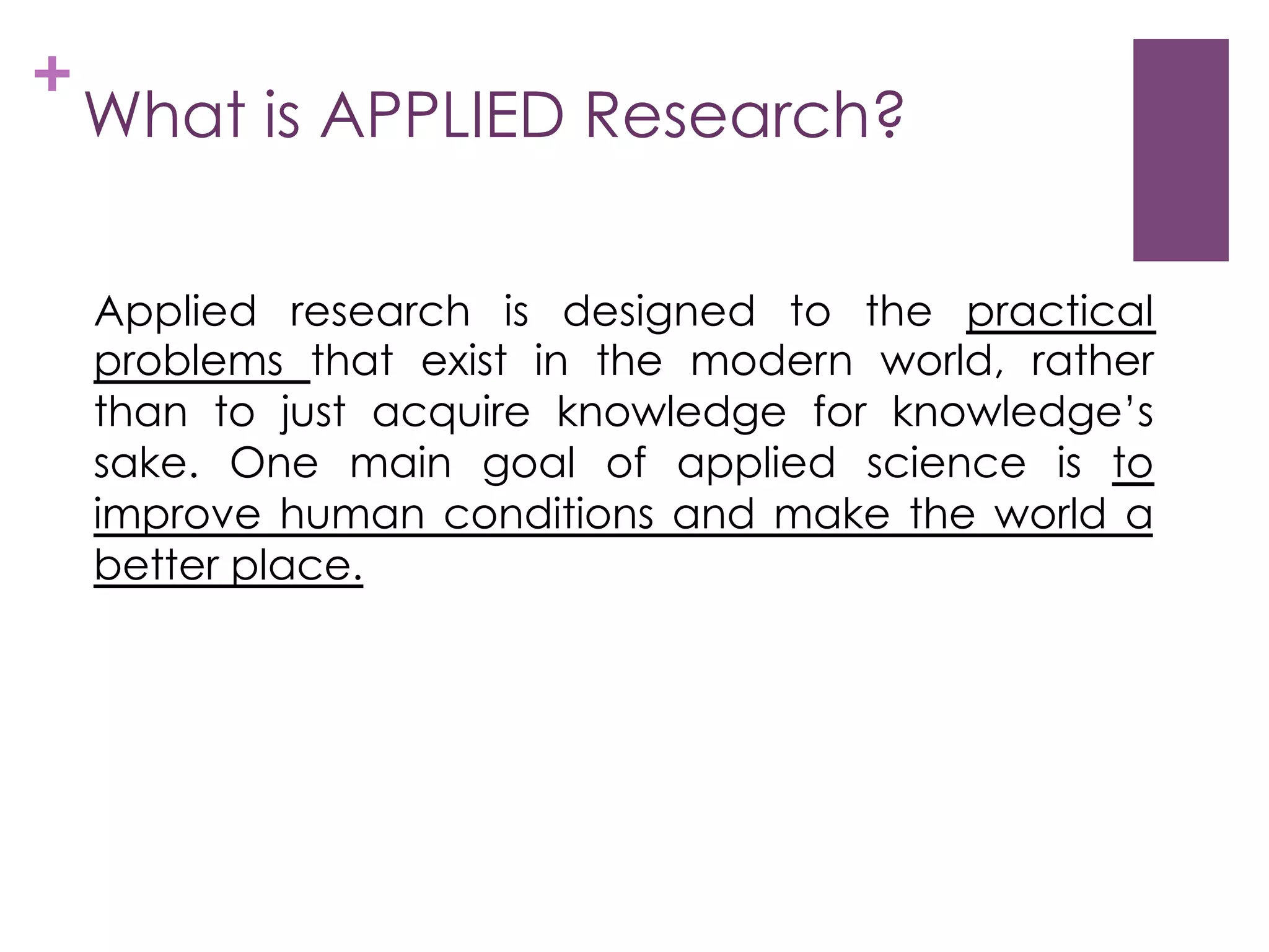 +

What is APPLIED Research?
Applied research is designed to the practical
problems that exist in the modern world, rather
than to just acquire knowledge for knowledge’s
sake. One main goal of applied science is to
improve human conditions and make the world a
better place.

 