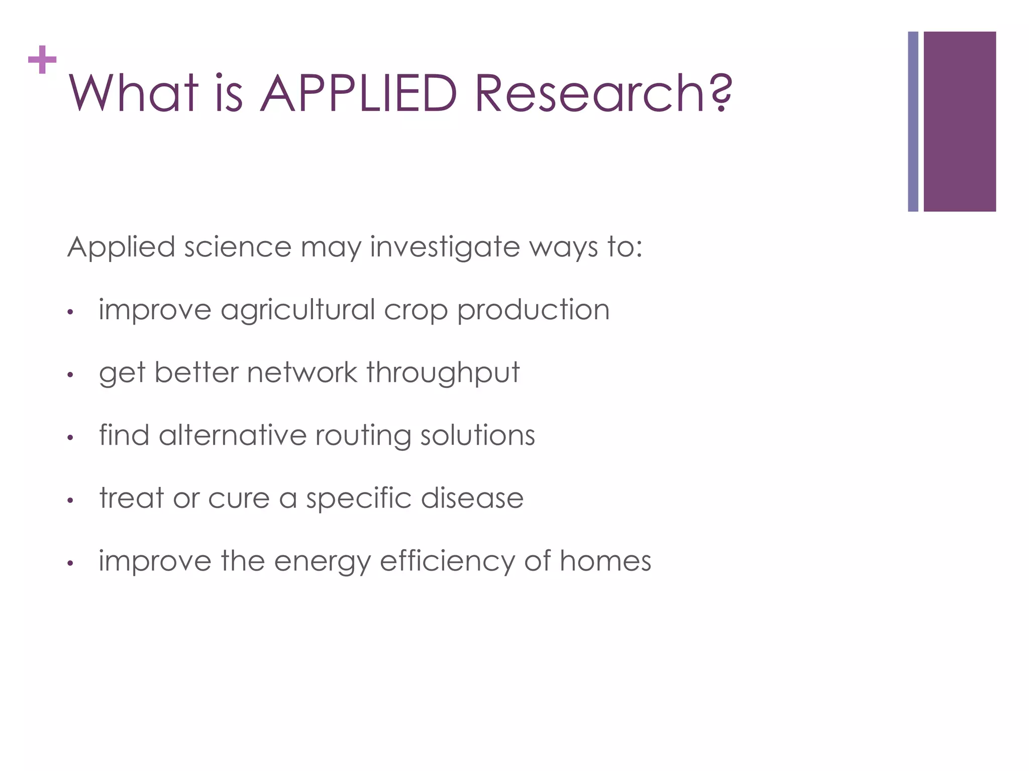+

What is APPLIED Research?
Applied science may investigate ways to:
• 

improve agricultural crop production

• 

get better network throughput

• 

find alternative routing solutions

• 

treat or cure a specific disease

• 

improve the energy efficiency of homes

 