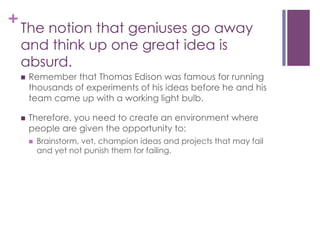 +

The notion that geniuses go away
and think up one great idea is
absurd.
n 

Remember that Thomas Edison was famous for running
thousands of experiments of his ideas before he and his
team came up with a working light bulb.

n 

Therefore, you need to create an environment where
people are given the opportunity to:
n 

Brainstorm, vet, champion ideas and projects that may fail
and yet not punish them for failing.

 