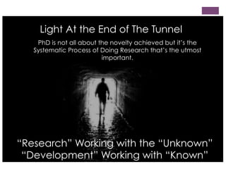 Light At the End of The Tunnel
PhD is not all about the novelty achieved but it’s the
Systematic Process of Doing Research that’s the utmost
important.

“Research” Working with the “Unknown”
“Development” Working with “Known”

 