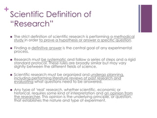 +

Scientific Definition of
“Research”
n 

The strict definition of scientific research is performing a methodical
study in order to prove a hypothesis or answer a specific question.

n 

Finding a definitive answer is the central goal of any experimental
process.

n 

Research must be systematic and follow a series of steps and a rigid
standard protocol. These rules are broadly similar but may vary
slightly between the different fields of science.

n 

Scientific research must be organized and undergo planning,
including performing literature reviews of past research and
evaluating what questions need to be answered.

n 

Any type of ‘real’ research, whether scientific, economic or
historical, requires some kind of interpretation and an opinion from
the researcher. This opinion is the underlying principle, or question,
that establishes the nature and type of experiment.

 