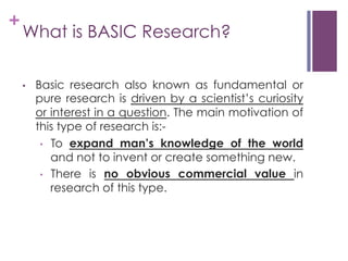+

What is BASIC Research?
• 

Basic research also known as fundamental or
pure research is driven by a scientist’s curiosity
or interest in a question. The main motivation of
this type of research is:•  To expand man’s knowledge of the world
and not to invent or create something new.
•  There is no obvious commercial value in
research of this type.

 