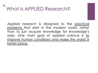 +

What is APPLIED Research?
Applied research is designed to the practical
problems that exist in the modern world, rather
than to just acquire knowledge for knowledge’s
sake. One main goal of applied science is to
improve human conditions and make the world a
better place.

 