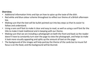 Overview;
• Additional information hints and tips on how to spice up the taste of the dish.
• Red white and blue colour scheme throughout to reflect our theme of a British afternoon
  tea.
• Making sure that the text will be bullet pointed out into key steps so that its easier to
  follow and understand.
• Using a sans serif font to make it clear and easy to read, as well as using a serif font for the
  title to make it look traditional and in keeping with our theme.
• Making sure that we are including a photograph on both the front and back so the reader
  doesn’t have to constantly turn over the page to view the photograph, and helps to make
  it look more visually appealing and splits up the amount of text on the page.
• The background of the images will help portray the theme of the cards but to insure full
  focus is on the food, and the background will be blurred.
 