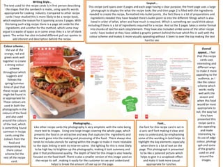 Writing Style…                                                                                  Layout...
 The text used for the recipe cards is in first person describing       This recipe card spans over 3 pages and each page having a clear purpose; the front page uses a large
  the stages that the sandwich is made, using specific words                photograph to display the what the recipe looks like and then page 2 is filled with the ingredients
 appropriate for cooking industry. Compared to other recipe              needed to create the recipe, formatted into bullet points , the fact there is a lot of preparations and
  cards I have studied this is more likely to be a recipe book,           ingredients needed they have headed there's bullet point to into the different fillings which is also
which explains the reason for it spanning across 3 pages. With             listed in order of what, when and how much is required. Which is something we could think about
  this being such a big recipe there is a page set aside for the       including if there is a lot of ingredients required for a recipe. And so the 3 pages takes a similar format
   ingredients and another for the method, which some may                 into chunks of text for each step/element. They have also included unlike some of the other recipe
argue is a waste of space as in some areas they is a lot of blank        cards I have looked at they have added a graphic pattern behind the text which fits in well with the
space. The writer has also included different pull out quotes to         colour scheme and makes it more visually appealing without it been to over the top making the text
        add interest and description behind the recipe.                                                                 hard to see.
  Colour scheme…
    the use of the                                                                                                                                                     Overall
   orange, red and                                                                                                                                                 appeal… i feel
   green work well                                                                                                                                                that this recipe
 together to create                                                                                                                                                   cards uses
   a strong colour                                                                                                                                                interesting and
        scheme                                                                                                                                                     different ways
 throughout which                                                                                                                                                to make it more
     suggests and                                                                                                                                                appealing to the
      follows the                                                                                                                                                   audience, as I
   spring/summer                                                                                                                                                   like the colour
  time of year that                                                                                                                                                scheme which
 these recipe cards                                                                                                                                                  works really
 might be found in                                                                                                                                                  well with the
or appropriate for.                                                                                                                                                  season and
 These colours are                                                                                                                                                when this food
  used in both the                                                                                                                                                would be most
photographs in the                                                                                                                                                 appropriate to
colours of the food                                                                                                                                              eat, the way hat
    and also used                                                                                                                                                     they have
around the colours                                                                                                                                                 presented this
 of the text, which                                          Photography…                                                         Font…                             recipe card is
is something found        Like other recipe cards the photography is very simplistic with the ratio being         the font for this recipe card is set in          also appealing
 common in recipe          more text to images. Using one large image covering the whole page, which              a sans serif font making it clear and               and made
   cards using the        presents the food in an attractive and way that captures the ingredients and           easy to understand, by emphasising                interesting by
  colours from the        the work gone into the making and processing of the food. There always also            some of the wording in bold helps to              its use of edgy
       food and          tends to include utensils for eating within the image to make it more relatable         highlight the key elements especially           colour, photogr
 incorporating this      to the topic linking in with its mise-en-scene. the lighting for this is most likely       when there is a lot of text on the             aph and some
     there colour          to be high key to brighten up the photographs, making it look summery and              page. This photograph is presented               of the graphic
   scheme for the        give it that professional quality. The depth of field for this image is also heavily      to be like a polaroid picture which               used on and
  rest of the recipe     focused on the food itself. There is also a smaller version of this image used on         helps to give it a scrapbook effect               around the
          card.             the recipe its self , making it easily for the customer to see and understand            and make it look more casual                      images.
                                         helps to break the amount of text up on the page.                              appropriate for lunches.
 
